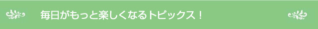 毎日がもっと楽しくなるトピックス